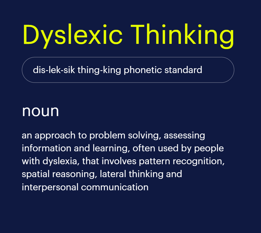 Dyslexic Thinking: an approach to problem solving, assessing information and learning, often used by people with dyslexia, that involves pattern recognition, spatial reasoning, lateral thinking and interpersonal communication